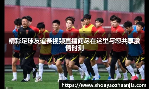 精彩足球友谊赛视频直播间尽在这里与您共享激情时刻