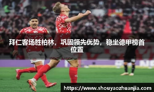 拜仁客场胜柏林，巩固领先优势，稳坐德甲榜首位置